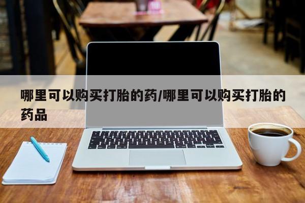 打胎药找私人购买哪里可以购买打胎的药/哪里可以购买打胎的药品