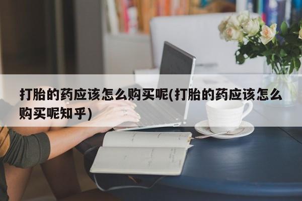 打胎药找私人购买打胎的药应该怎么购买呢(打胎的药应该怎么购买呢知乎)